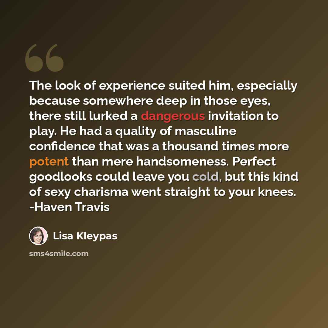 “The look of experience suited him, especially because somewhere deep in those eyes, there still lurked a dangerous invitation to play. He had a quality of masculine confidence that was a thousand times more potent than mere handsomeness. Perfect goodlooks could leave you cold, but this kind of…” quote by Lisa Kleypas