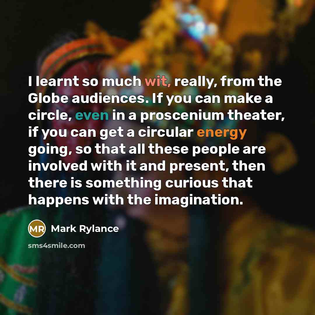 “I learnt so much wit, really, from the Globe audiences. If you can make a circle, even in a proscenium theater, if you can get a circular energy going, so that all these people are involved with it and present, then there is something curious that happens with the imagination.” quote by Mark Rylance