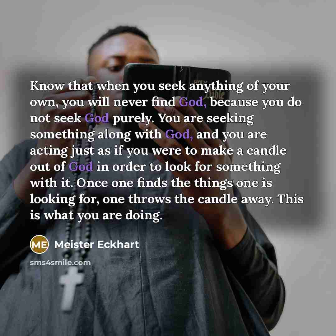 “Know that when you seek anything of your own, you will never find God, because you do not seek God purely. You are seeking something along with God, and you are acting just as if you were to make a candle out of God in order to look for something with it. Once one finds the things one is looking…” quote by Meister Eckhart