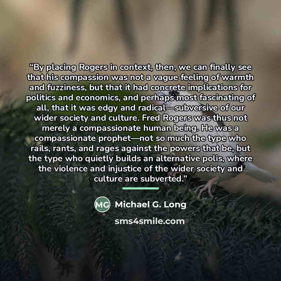 “By placing Rogers in context, then, we can finally see that his compassion was not a vague feeling of warmth and fuzziness, but that it had concrete implications for politics and economics, and perhaps most fascinating of all, that it was edgy and radical—subversive of our wider society and…” quote by Michael G. Long