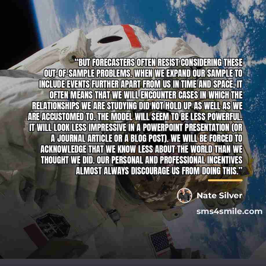 “But forecasters often resist considering these out-of-sample problems. When we expand our sample to include events further apart from us in time and space, it often means that we will encounter cases in which the relationships we are studying did not hold up as well as we are accustomed to. The…” quote by Nate Silver