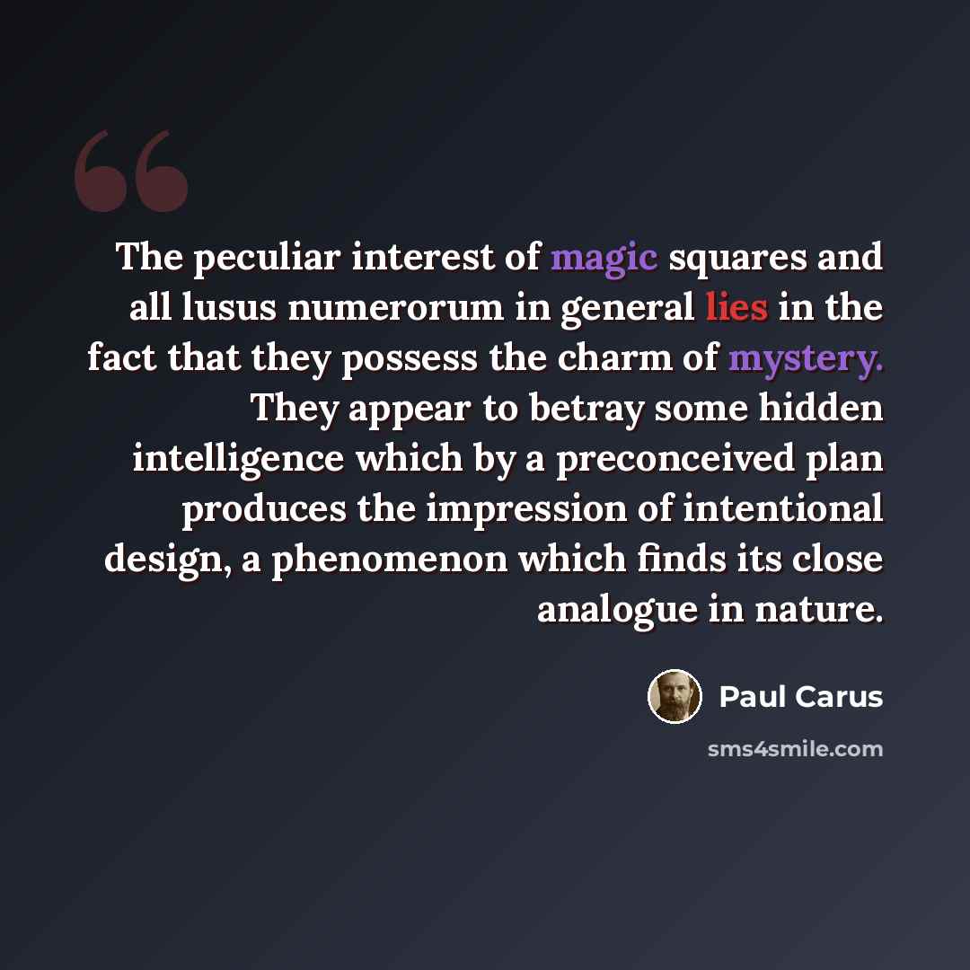 “The peculiar interest of magic squares and all lusus numerorum in general lies in the fact that they possess the charm of mystery. They appear to betray some hidden intelligence which by a preconceived plan produces the impression of intentional design, a phenomenon which finds its close analogue…” quote by Paul Carus