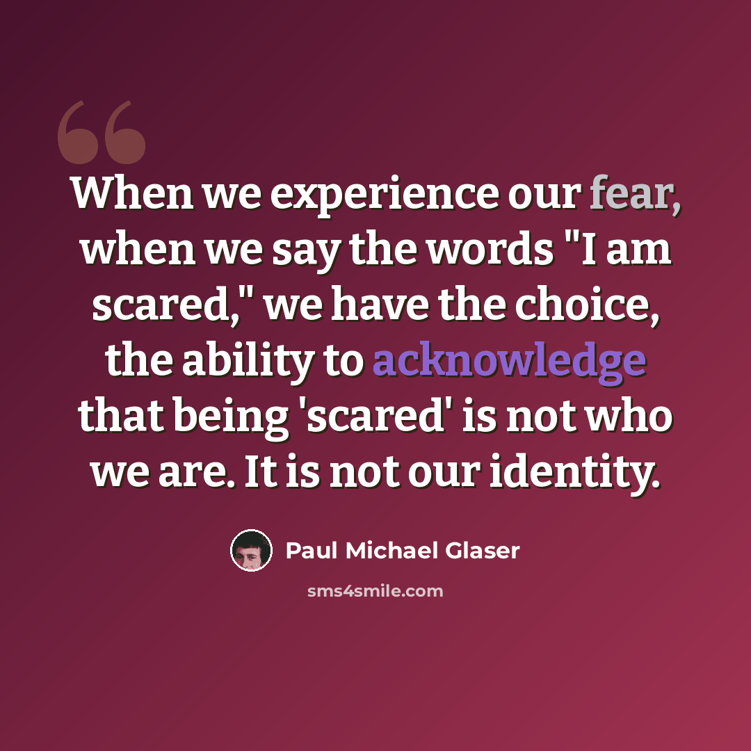 “When we experience our fear, when we say the words "I am scared," we have the choice, the ability to acknowledge that being 'scared' is not who we are. It is not our identity.” quote by Paul Michael Glaser