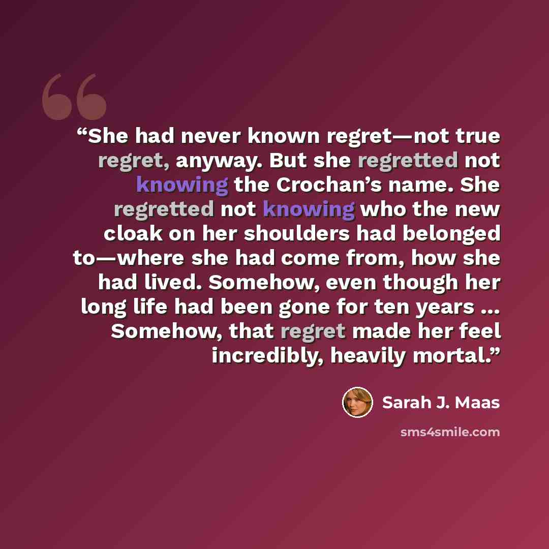 “She had never known regret—not true regret, anyway. But she regretted not knowing the Crochan’s name. She regretted not knowing who the new cloak on her shoulders had belonged to—where she had come from, how she had lived. Somehow, even though her long life had been gone for ten years … Somehow…” quote by Sarah J. Maas