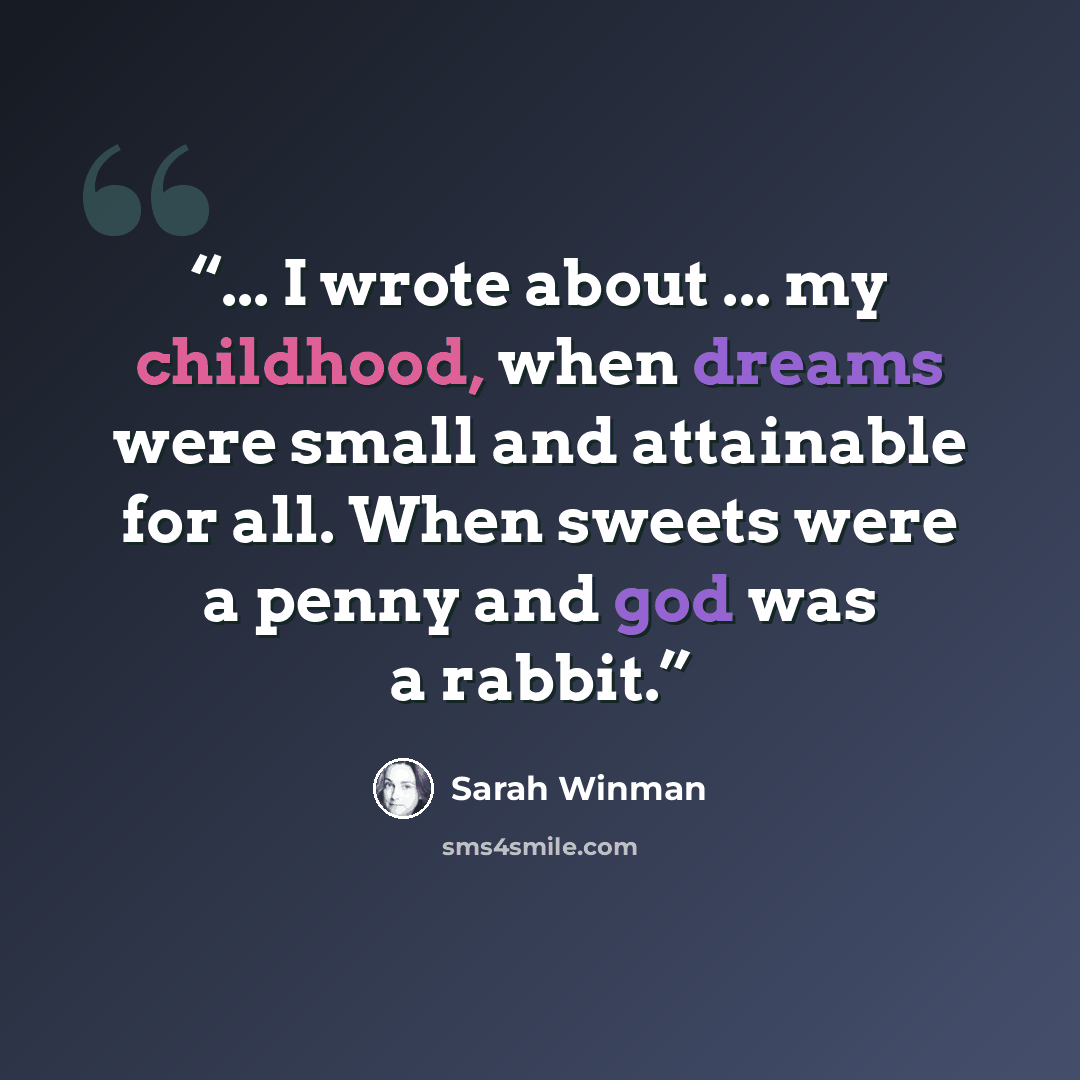 “... I wrote about ... my childhood, when dreams were small and attainable for all. When sweets were a penny and god was a rabbit.” quote by Sarah Winman