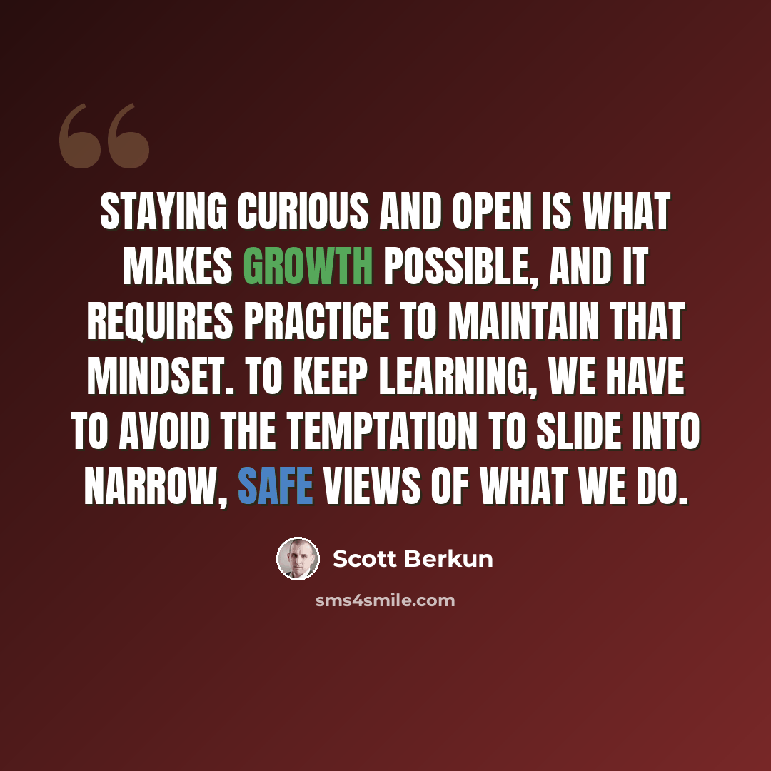 “Staying curious and open is what makes growth possible, and it requires practice to maintain that mindset. To keep learning, we have to avoid the temptation to slide into narrow, safe views of what we do.” quote by Scott Berkun