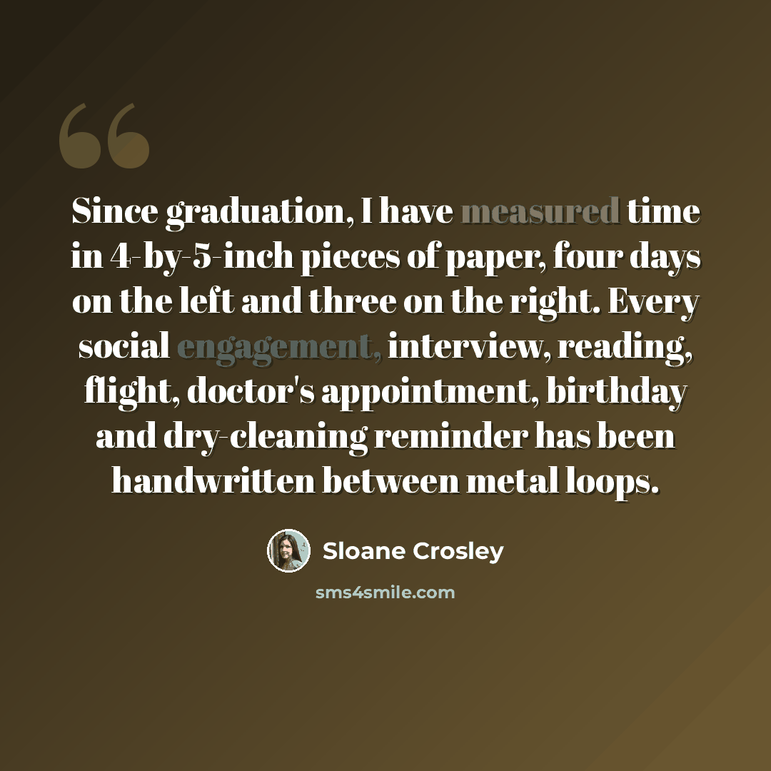 “Since graduation, I have measured time in 4-by-5-inch pieces of paper, four days on the left and three on the right. Every social engagement, interview, reading, flight, doctor's appointment, birthday and dry-cleaning reminder has been handwritten between metal loops.” quote by Sloane Crosley