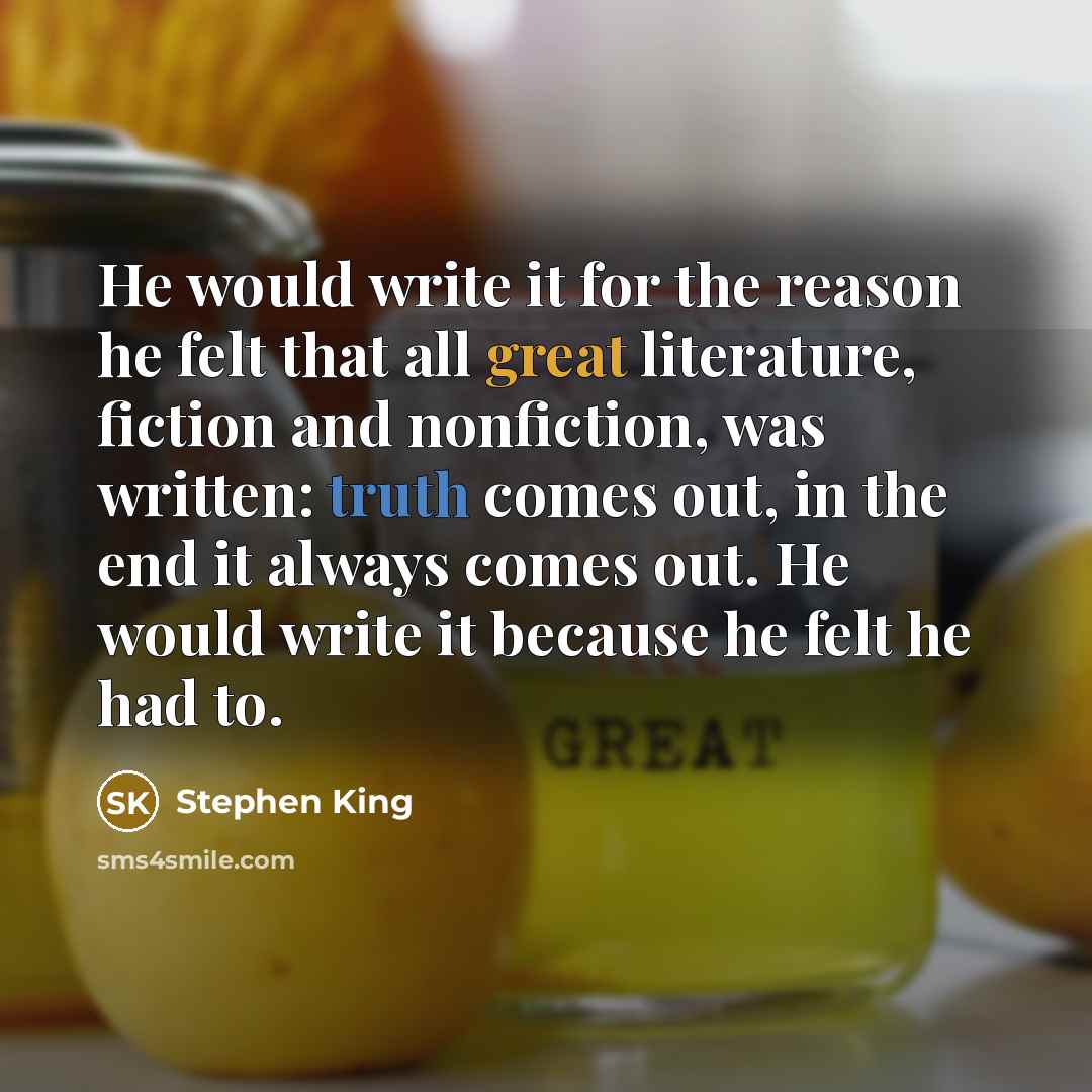 “He would write it for the reason he felt that all great literature, fiction and nonfiction, was written: truth comes out, in the end it always comes out. He would write it because he felt he had to.” quote by Stephen King