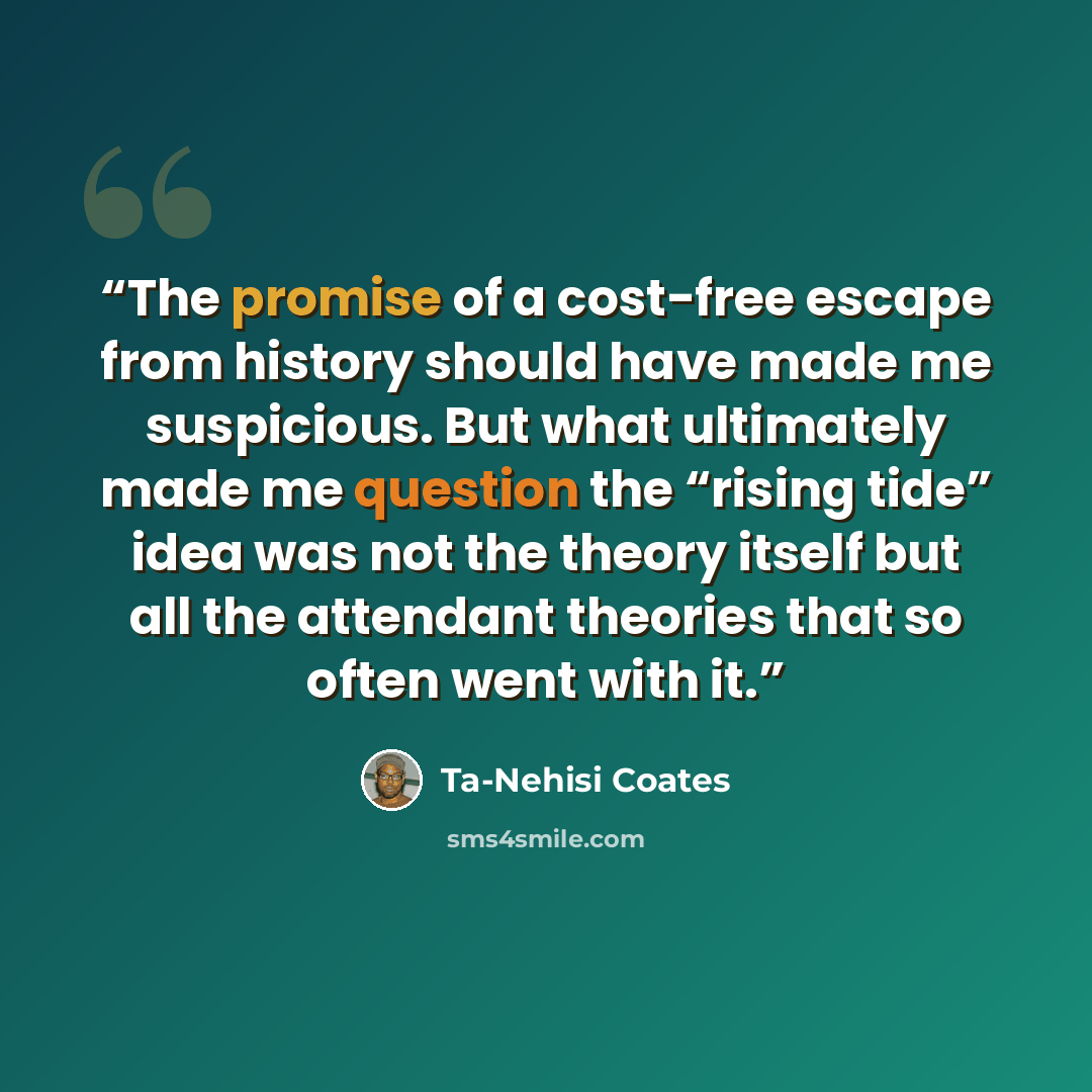 “The promise of a cost-free escape from history should have made me suspicious. But what ultimately made me question the “rising tide” idea was not the theory itself but all the attendant theories that so often went with it.” quote by Ta-Nehisi Coates