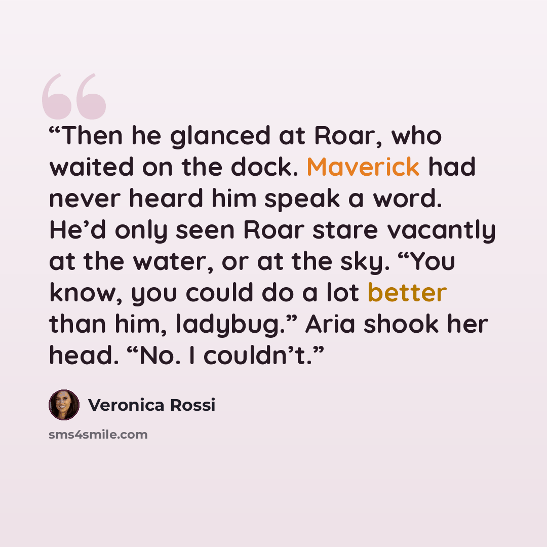 “Then he glanced at Roar, who waited on the dock. Maverick had never heard him speak a word. He’d only seen Roar stare vacantly at the water, or at the sky. “You know, you could do a lot better than him, ladybug.” Aria shook her head. “No. I couldn’t.” quote by Veronica Rossi