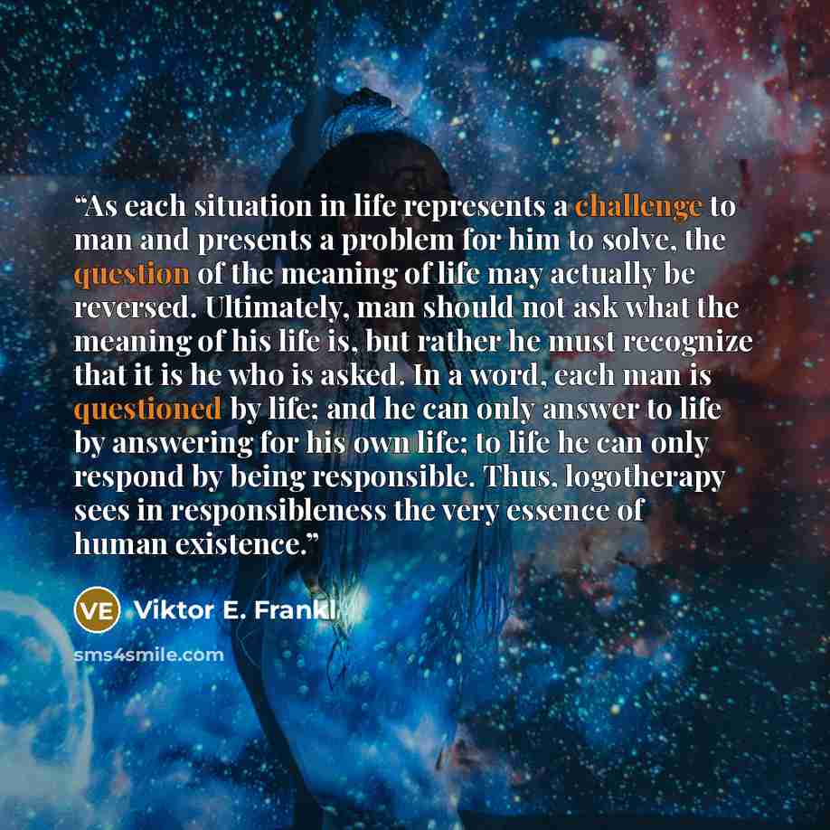 “As each situation in life represents a challenge to man and presents a problem for him to solve, the question of the meaning of life may actually be reversed. Ultimately, man should not ask what the meaning of his life is, but rather he must recognize that it is he who is asked. In a word, each…” quote by Viktor E. Frankl