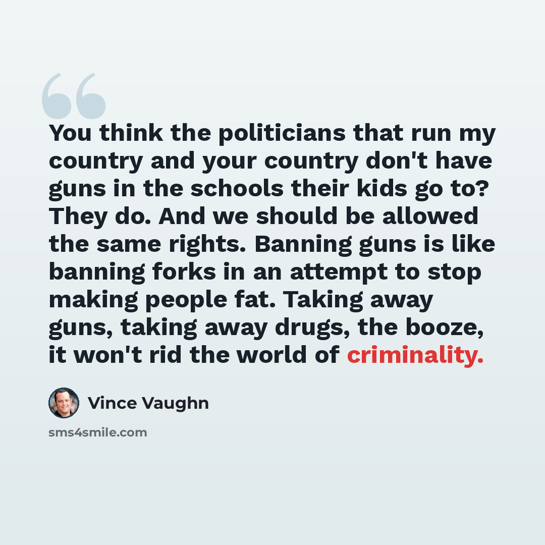 “You think the politicians that run my country and your country don't have guns in the schools their kids go to? They do. And we should be allowed the same rights. Banning guns is like banning forks in an attempt to stop making people fat. Taking away guns, taking away drugs, the booze, it won't…” quote by Vince Vaughn
