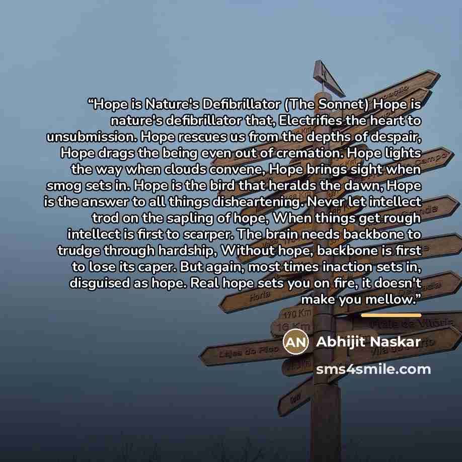 “Hope is Nature's Defibrillator (The Sonnet) Hope is nature's defibrillator that, Electrifies the heart to unsubmission. Hope rescues us from the depths of despair, Hope drags the being even out of cremation. Hope lights the way when clouds convene, Hope brings sight when smog sets in. Hope is the…” quote by Abhijit Naskar
