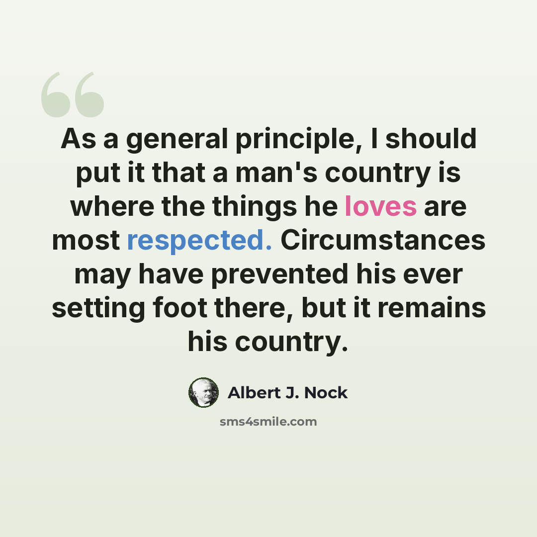 “As a general principle, I should put it that a man's country is where the things he loves are most respected. Circumstances may have prevented his ever setting foot there, but it remains his country.” quote by Albert J. Nock