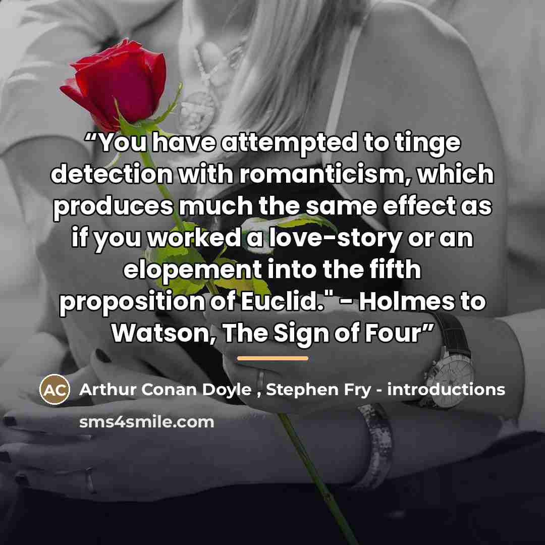 “You have attempted to tinge detection with romanticism, which produces much the same effect as if you worked a love-story or an elopement into the fifth proposition of Euclid." - Holmes to Watson, The Sign of Four” quote by Stephen Fry - introductions Arthur Conan Doyle