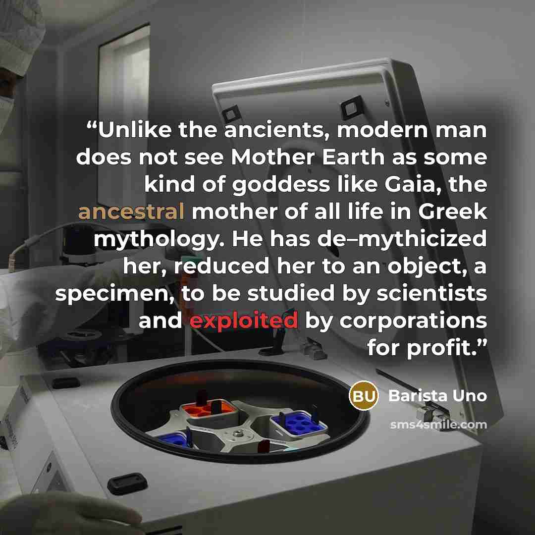 “Unlike the ancients, modern man does not see Mother Earth as some kind of goddess like Gaia, the ancestral mother of all life in Greek mythology. He has de–mythicized her, reduced her to an object, a specimen, to be studied by scientists and exploited by corporations for profit.” quote by Barista Uno