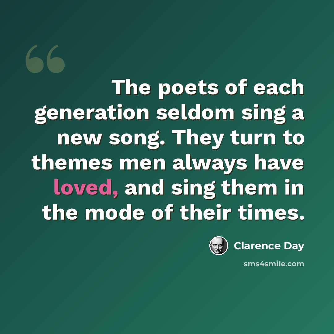 “The poets of each generation seldom sing a new song. They turn to themes men always have loved, and sing them in the mode of their times.” quote by Clarence Day