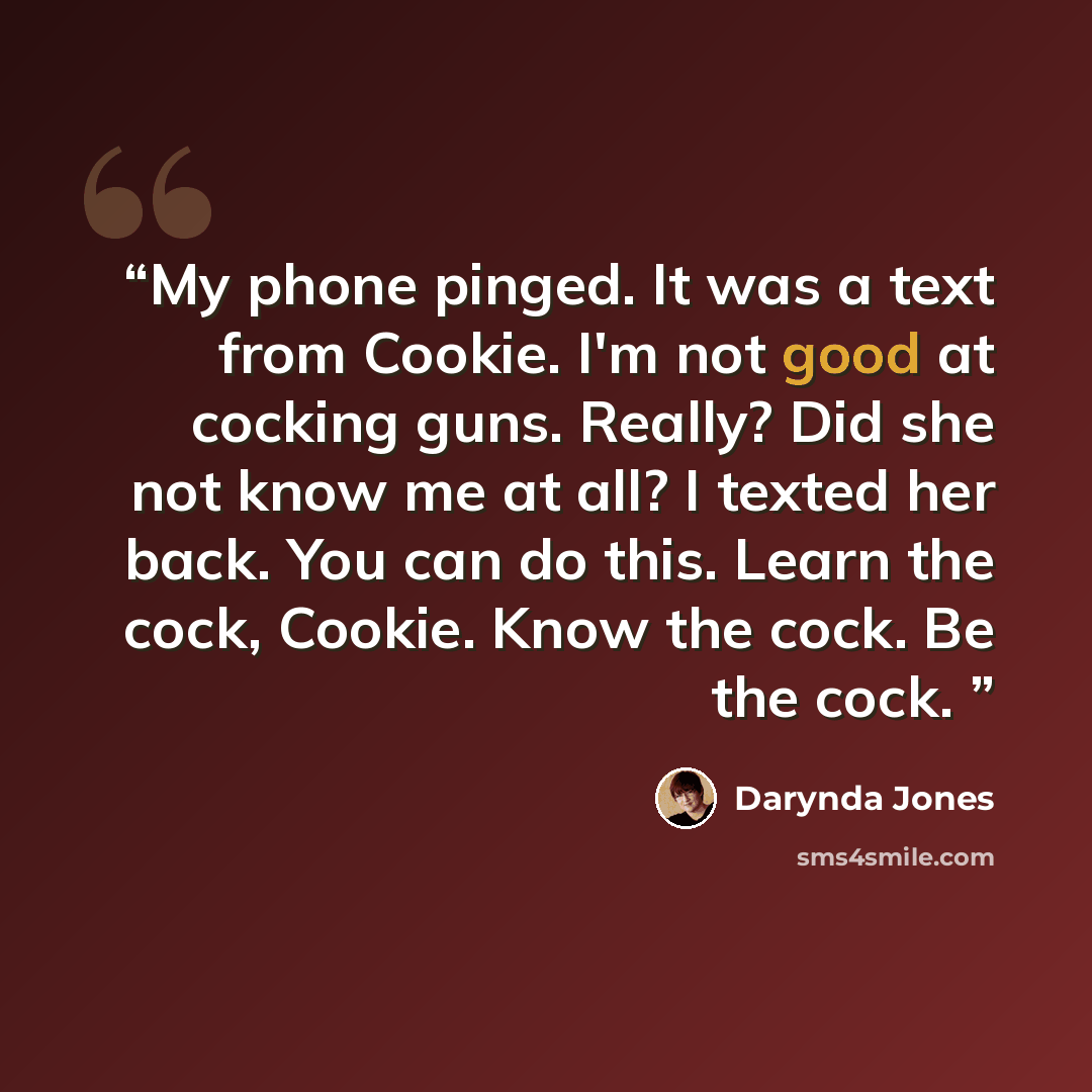 “My phone pinged. It was a text from Cookie. I'm not good at cocking guns. Really? Did she not know me at all? I texted her back. You can do this. Learn the cock, Cookie. Know the cock. Be the cock.” quote by Darynda Jones