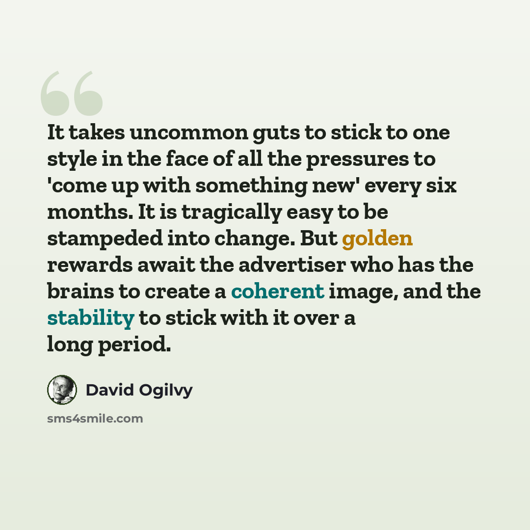 “It takes uncommon guts to stick to one style in the face of all the pressures to 'come up with something new' every six months. It is tragically easy to be stampeded into change. But golden rewards await the advertiser who has the brains to create a coherent image, and the stability to stick with…” quote by David Ogilvy