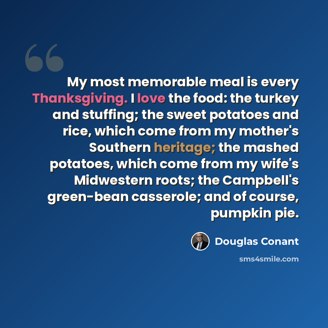 “My most memorable meal is every Thanksgiving. I love the food: the turkey and stuffing; the sweet potatoes and rice, which come from my mother's Southern heritage; the mashed potatoes, which come from my wife's Midwestern roots; the Campbell's green-bean casserole; and of course, pumpkin pie.” quote by Douglas Conant