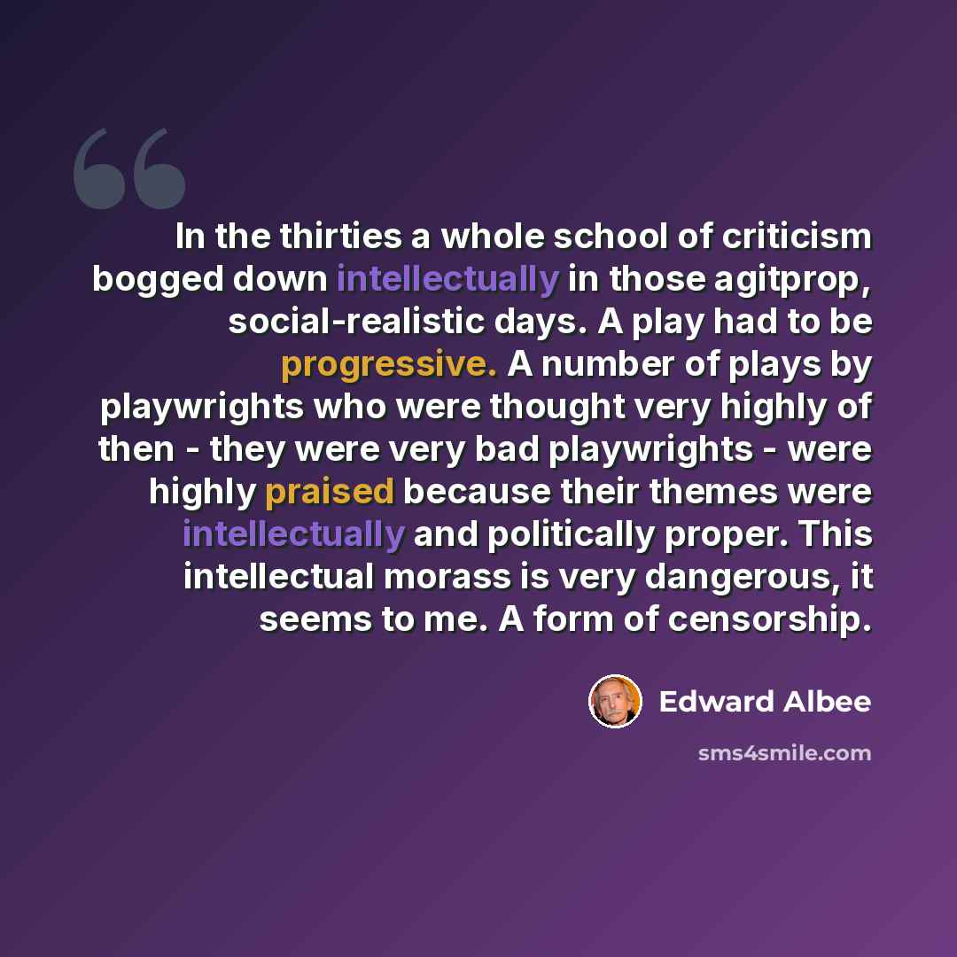 “In the thirties a whole school of criticism bogged down intellectually in those agitprop, social-realistic days. A play had to be progressive. A number of plays by playwrights who were thought very highly of then - they were very bad playwrights - were highly praised because their themes were…” quote by Edward Albee