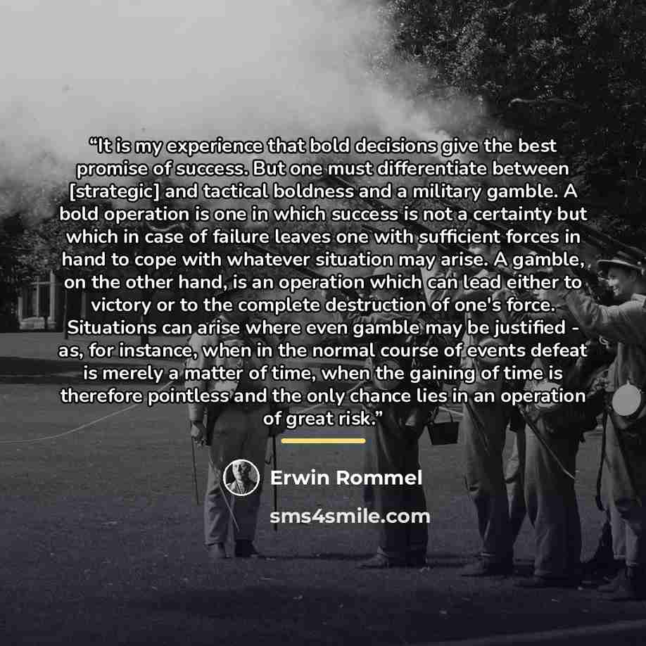 “It is my experience that bold decisions give the best promise of success. But one must differentiate between [strategic] and tactical boldness and a military gamble. A bold operation is one in which success is not a certainty but which in case of failure leaves one with sufficient forces in hand…” quote by Erwin Rommel