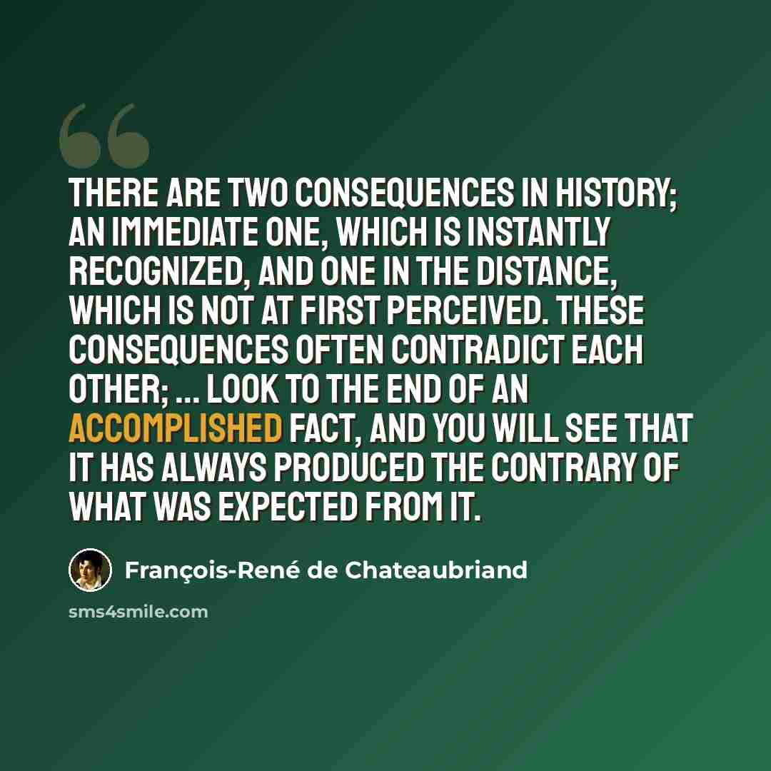 “There are two consequences in history; an immediate one, which is instantly recognized, and one in the distance, which is not at first perceived. These consequences often contradict each other; ... look to the end of an accomplished fact, and you will see that it has always produced the contrary…” quote by François-René de Chateaubriand