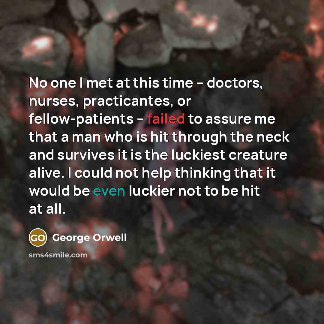 “No one I met at this time -- doctors, nurses, practicantes, or fellow-patients -- failed to assure me that a man who is hit through the neck and survives it is the luckiest creature alive. I could not help thinking that it would be even luckier not to be hit at all.” quote by George Orwell