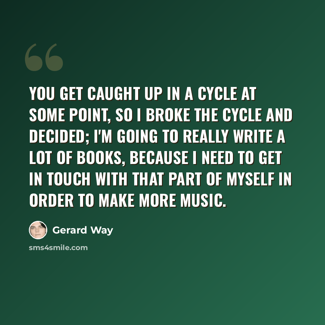 “You get caught up in a cycle at some point, so I broke the cycle and decided; I'm going to really write a lot of books, because I need to get in touch with that part of myself in order to make more music.” quote by Gerard Way