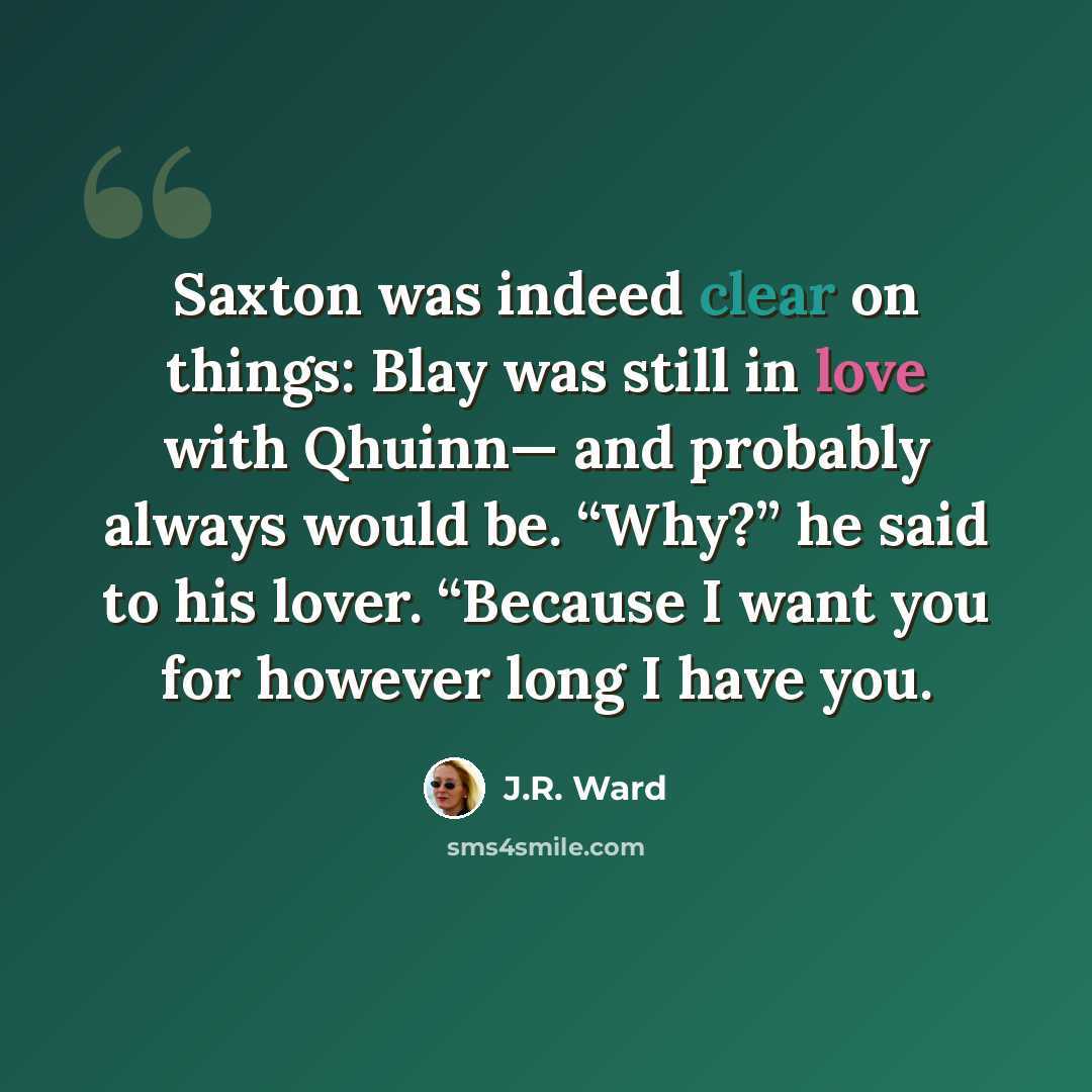 “Saxton was indeed clear on things: Blay was still in love with Qhuinn— and probably always would be. “Why?” he said to his lover. “Because I want you for however long I have you.” quote by J.R. Ward