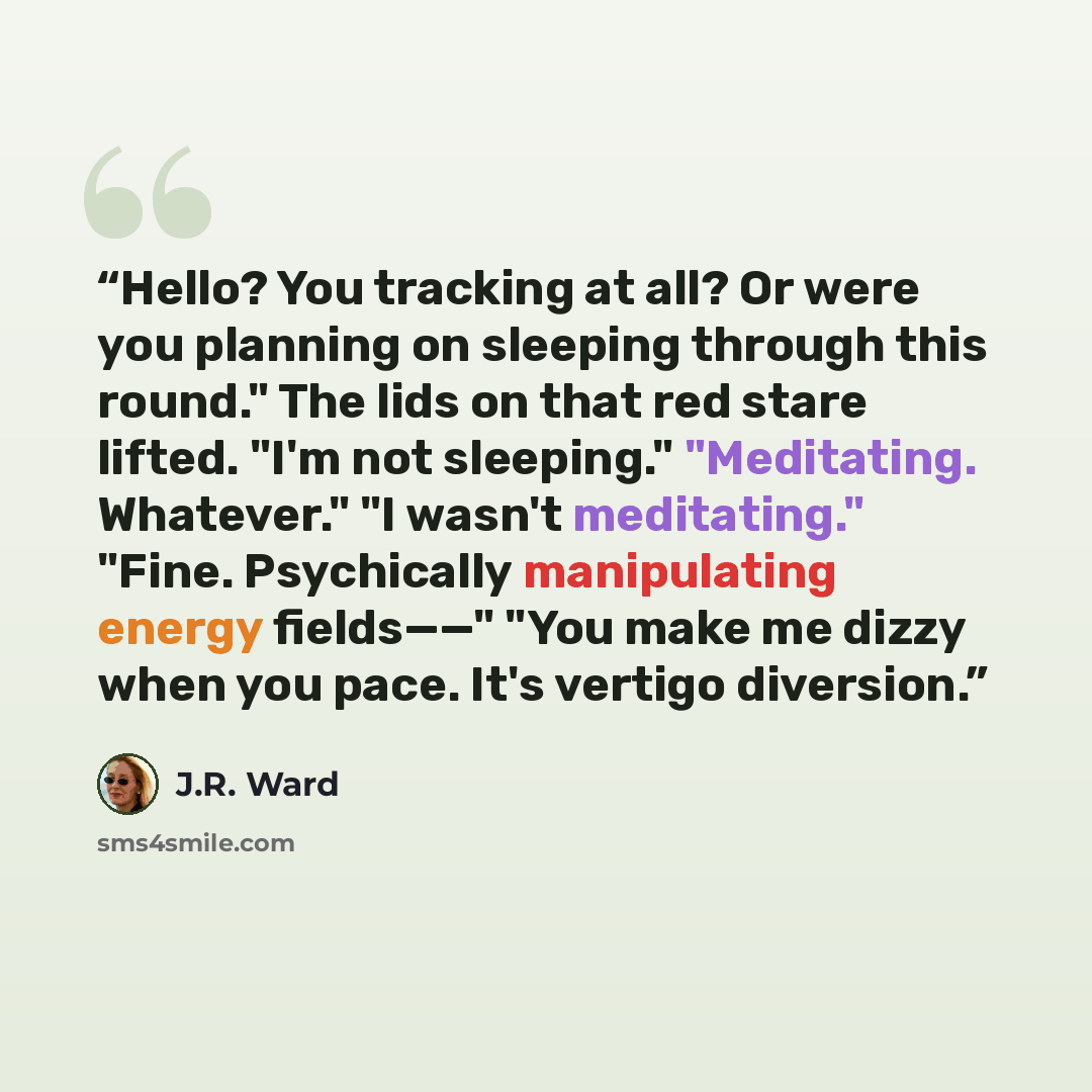 “Hello? You tracking at all? Or were you planning on sleeping through this round." The lids on that red stare lifted. "I'm not sleeping." "Meditating. Whatever." "I wasn't meditating." "Fine. Psychically manipulating energy fields——" "You make me dizzy when you pace. It's vertigo diversion.” quote by J.R. Ward