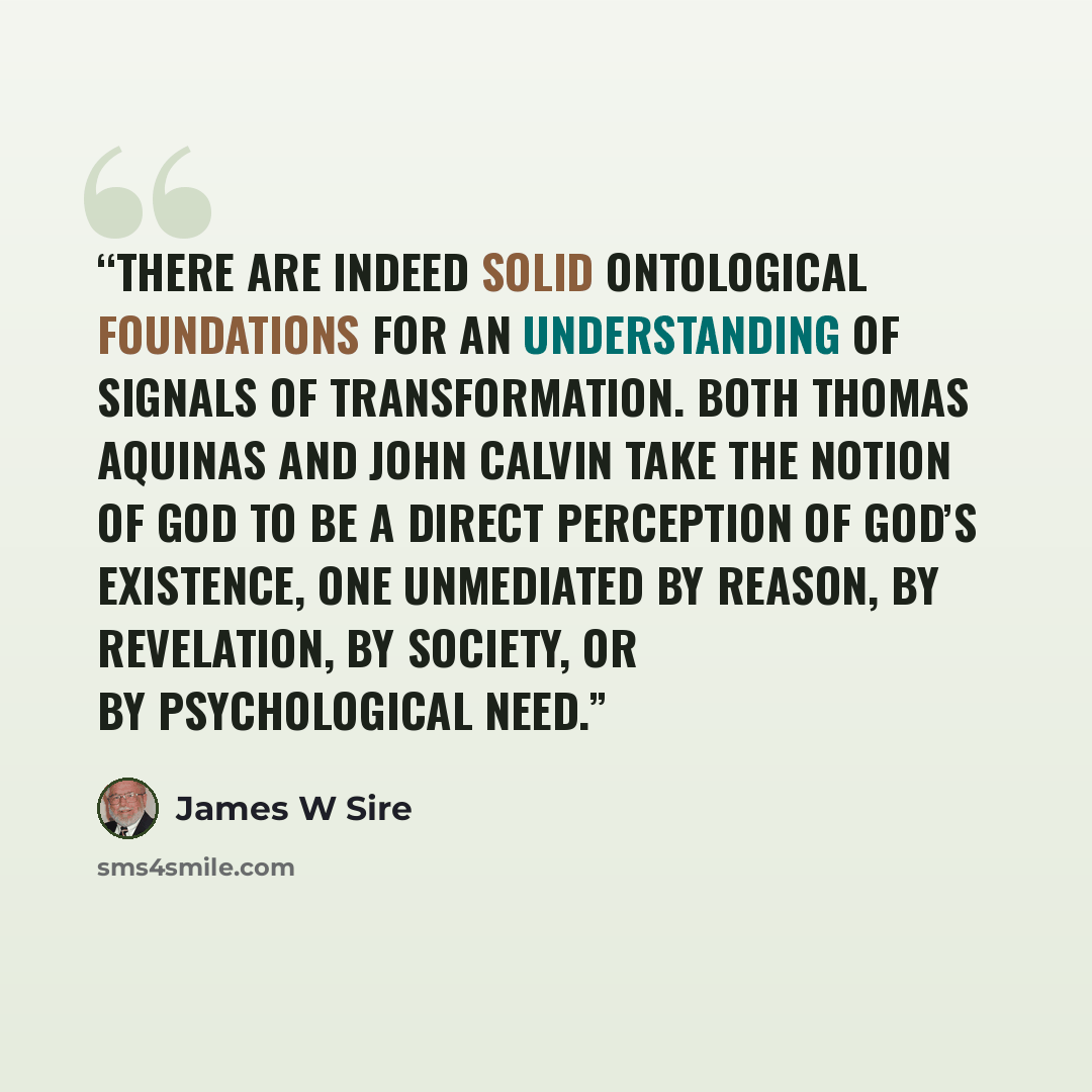 “There are indeed solid ontological foundations for an understanding of signals of transformation. Both Thomas Aquinas and John Calvin take the notion of God to be a direct perception of God’s existence, one unmediated by reason, by revelation, by society, or by psychological need.” quote by James W Sire