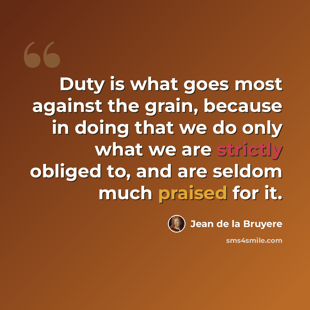 “Duty is what goes most against the grain, because in doing that we do only what we are strictly obliged to, and are seldom much praised for it.” quote by Jean de la Bruyere
