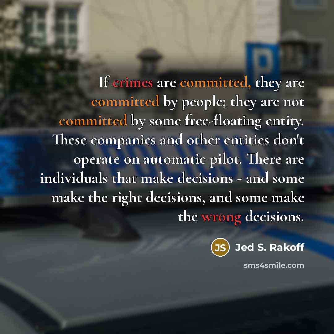 “If crimes are committed, they are committed by people; they are not committed by some free-floating entity. These companies and other entities don't operate on automatic pilot. There are individuals that make decisions - and some make the right decisions, and some make the wrong decisions.” quote by Jed S. Rakoff