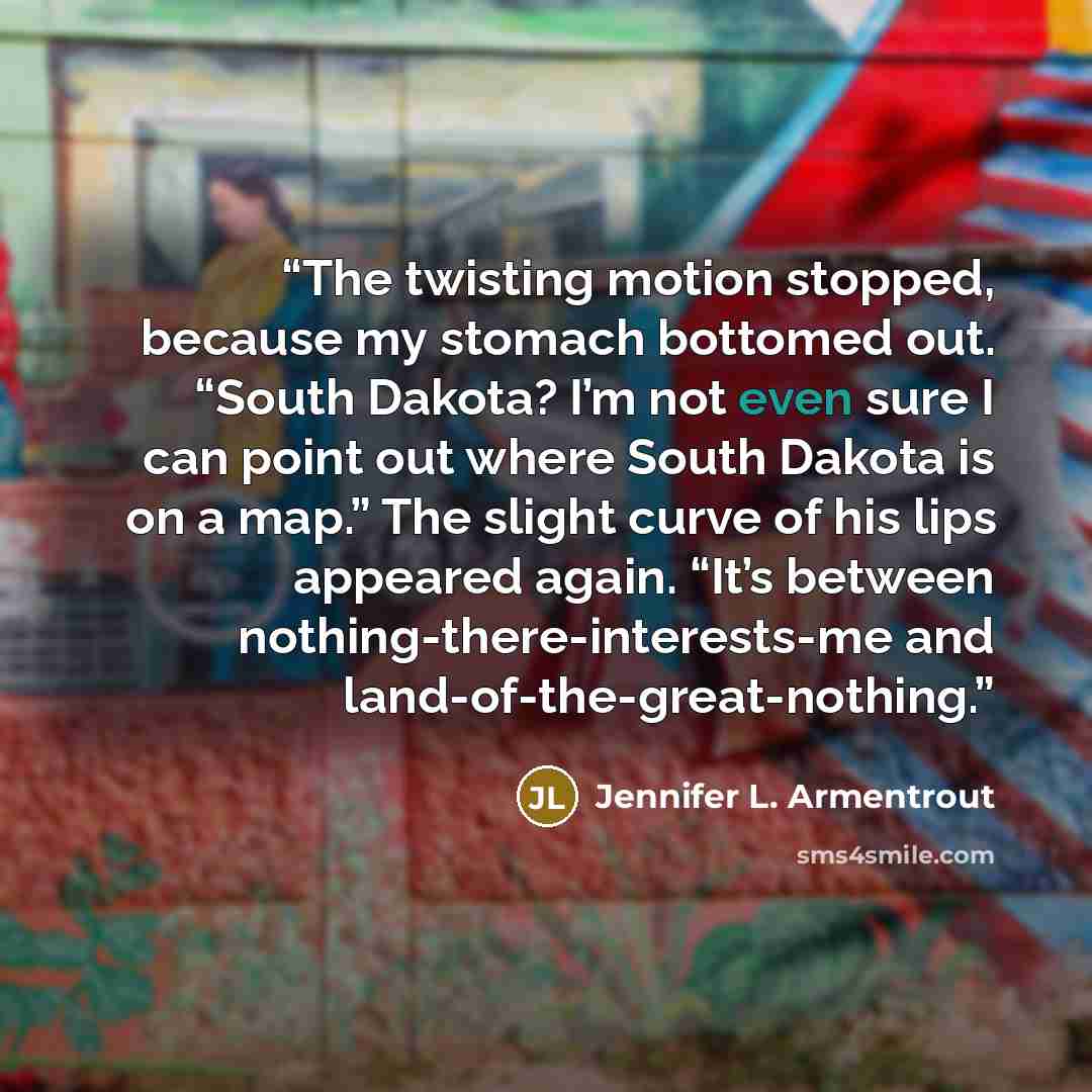 “The twisting motion stopped, because my stomach bottomed out. “South Dakota? I’m not even sure I can point out where South Dakota is on a map.” The slight curve of his lips appeared again. “It’s between nothing-there-interests-me and land-of-the-great-nothing.” quote by Jennifer L. Armentrout