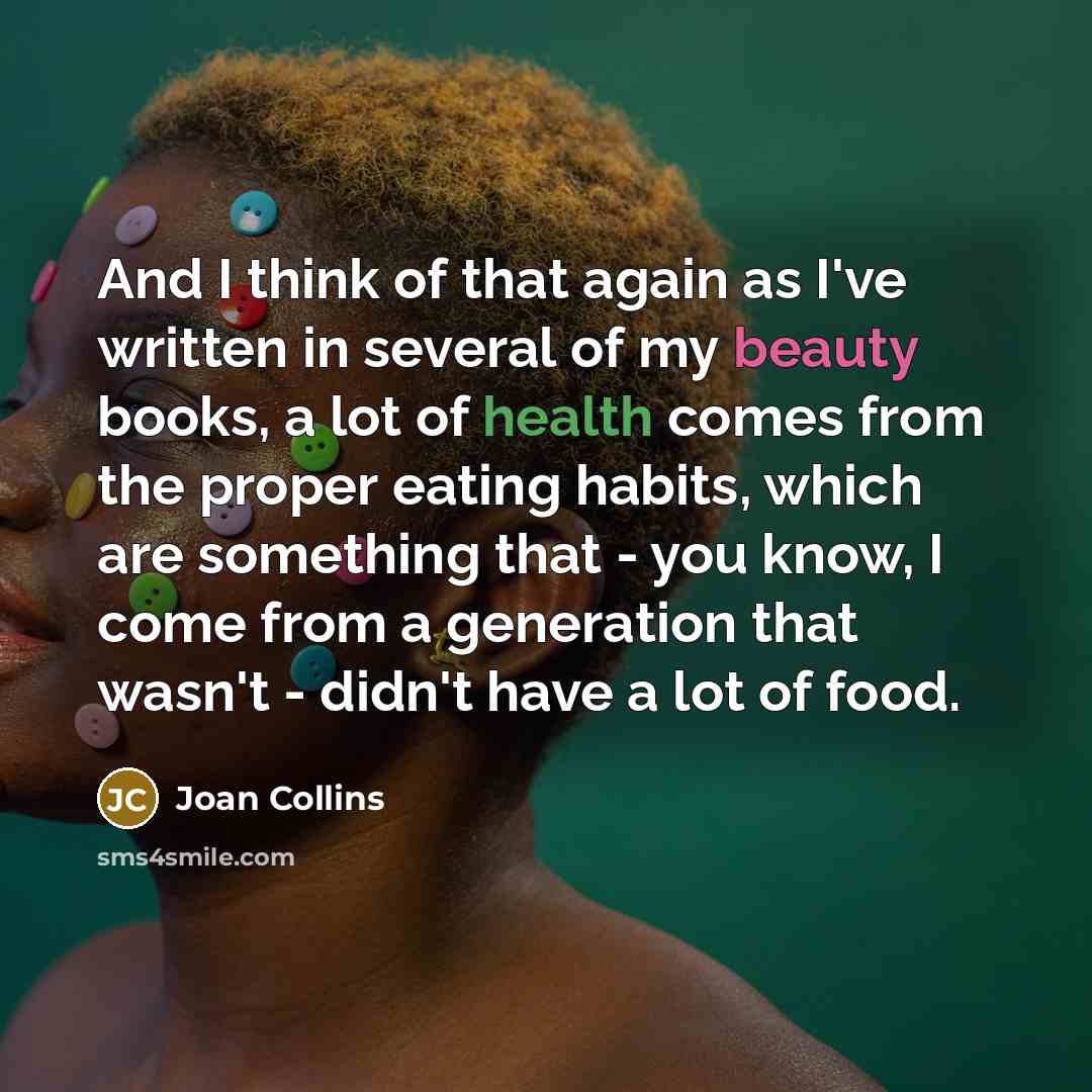 “And I think of that again as I've written in several of my beauty books, a lot of health comes from the proper eating habits, which are something that - you know, I come from a generation that wasn't - didn't have a lot of food.” quote by Joan Collins