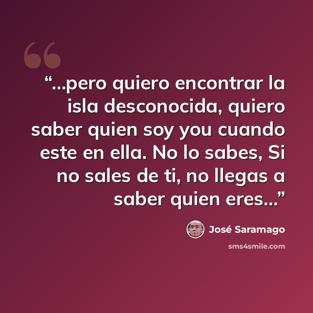 “…pero quiero encontrar la isla desconocida, quiero saber quien soy you cuando este en ella. No lo sabes, Si no sales de ti, no llegas a saber quien eres…” quote by José Saramago