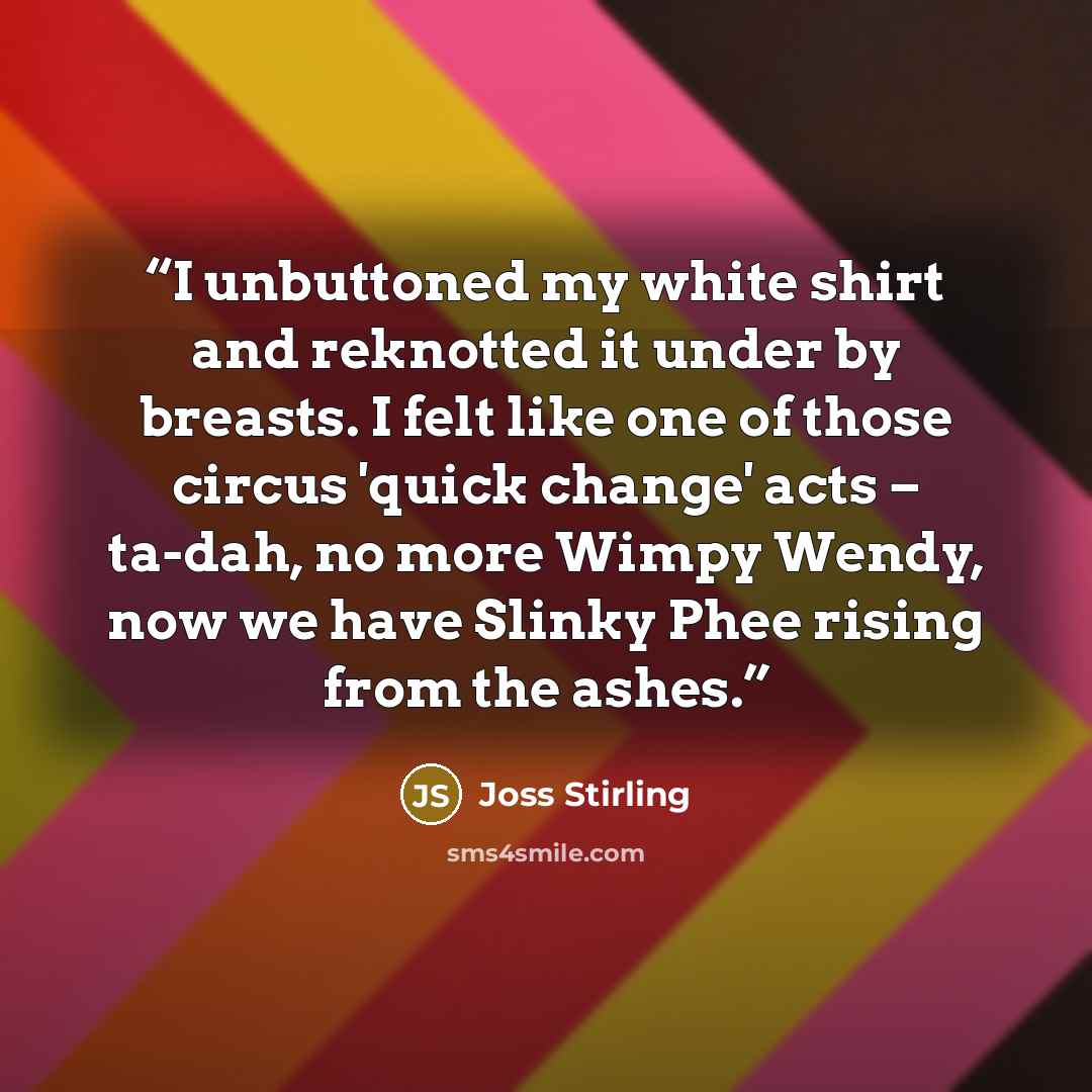 “I unbuttoned my white shirt and reknotted it under by breasts. I felt like one of those circus 'quick change' acts – ta-dah, no more Wimpy Wendy, now we have Slinky Phee rising from the ashes.” quote by Joss Stirling