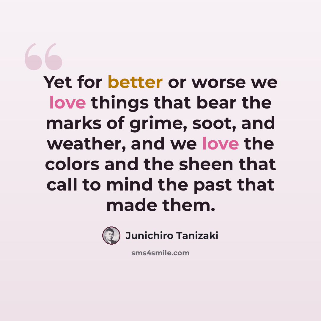 “Yet for better or worse we love things that bear the marks of grime, soot, and weather, and we love the colors and the sheen that call to mind the past that made them.” quote by Junichiro Tanizaki