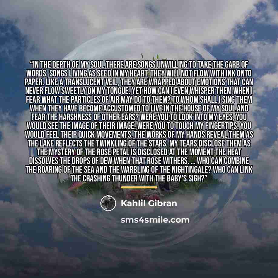 “In the depth of my soul there are songs unwilling to take the garb of words, songs living as seed in my heart. They will not flow with ink onto paper. Like a translucent veil, they are wrapped about emotions that can never flow sweetly on my tongue. Yet how can I even whisper them when I fear what…” quote by Kahlil Gibran