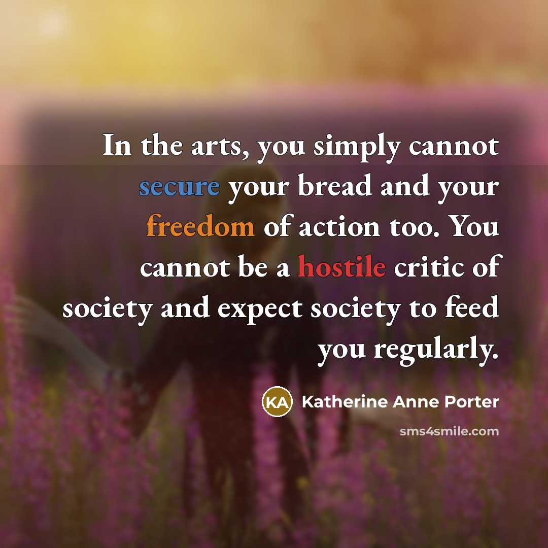 “In the arts, you simply cannot secure your bread and your freedom of action too. You cannot be a hostile critic of society and expect society to feed you regularly.” quote by Katherine Anne Porter