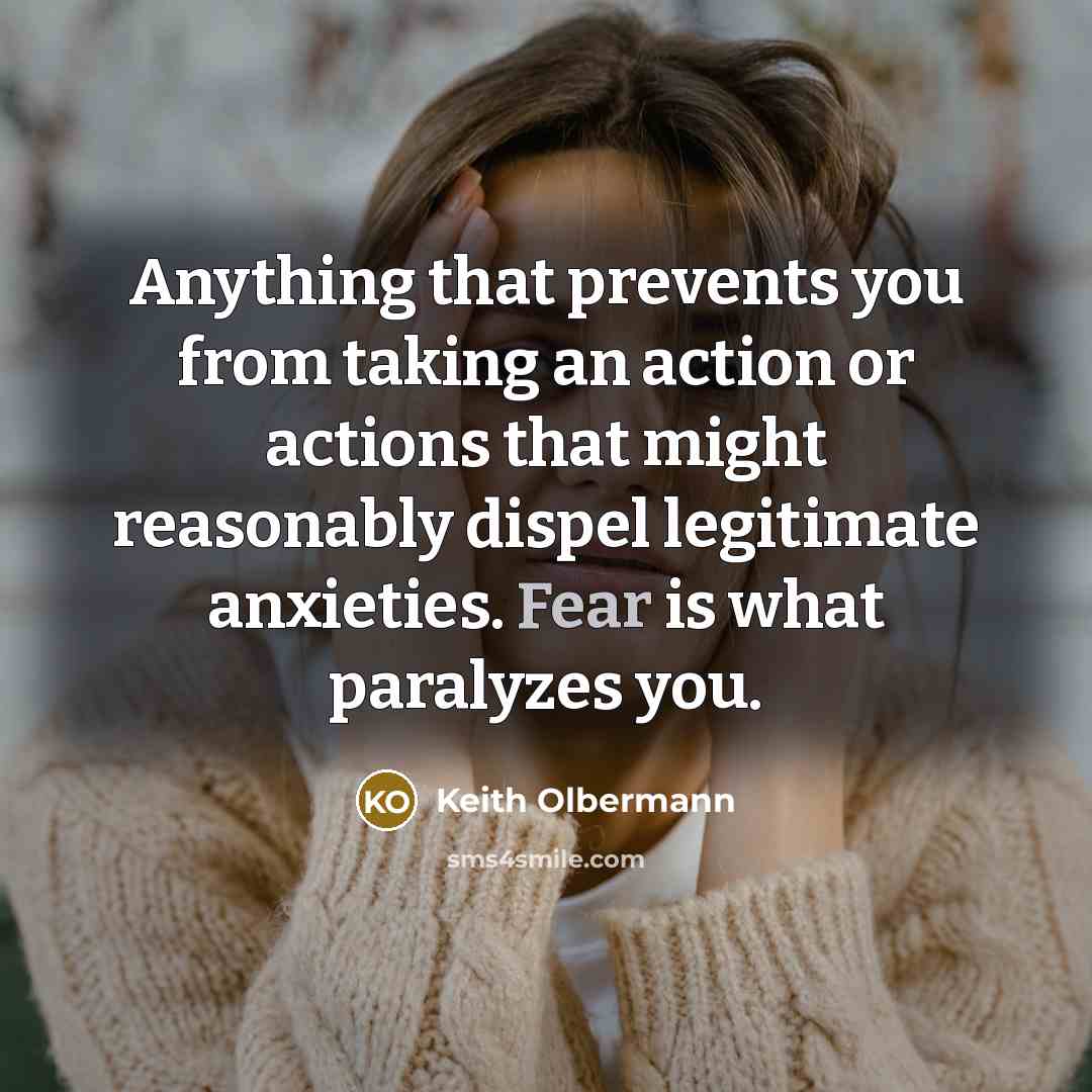 “Anything that prevents you from taking an action or actions that might reasonably dispel legitimate anxieties. Fear is what paralyzes you.” quote by Keith Olbermann
