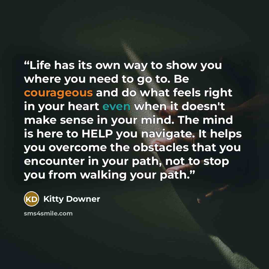 “Life has its own way to show you where you need to go to. Be courageous and do what feels right in your heart even when it doesn't make sense in your mind. The mind is here to HELP you navigate. It helps you overcome the obstacles that you encounter in your path, not to stop you from walking your…” quote by Kitty Downer
