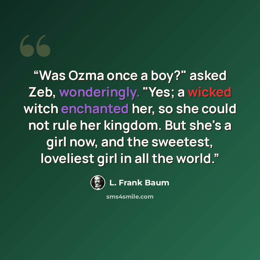 “Was Ozma once a boy?" asked Zeb, wonderingly. "Yes; a wicked witch enchanted her, so she could not rule her kingdom. But she's a girl now, and the sweetest, loveliest girl in all the world.” quote by L. Frank Baum