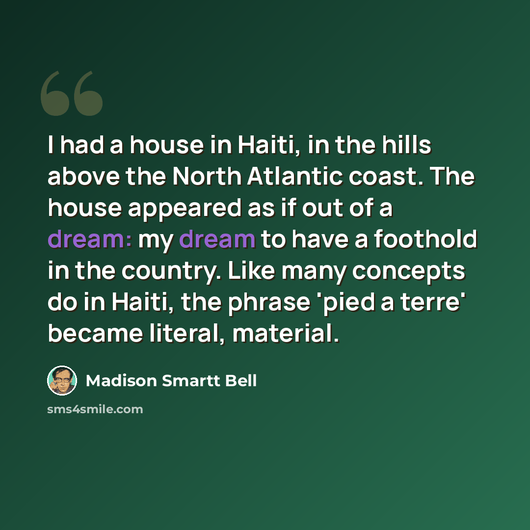 “I had a house in Haiti, in the hills above the North Atlantic coast. The house appeared as if out of a dream: my dream to have a foothold in the country. Like many concepts do in Haiti, the phrase 'pied a terre' became literal, material.” quote by Madison Smartt Bell