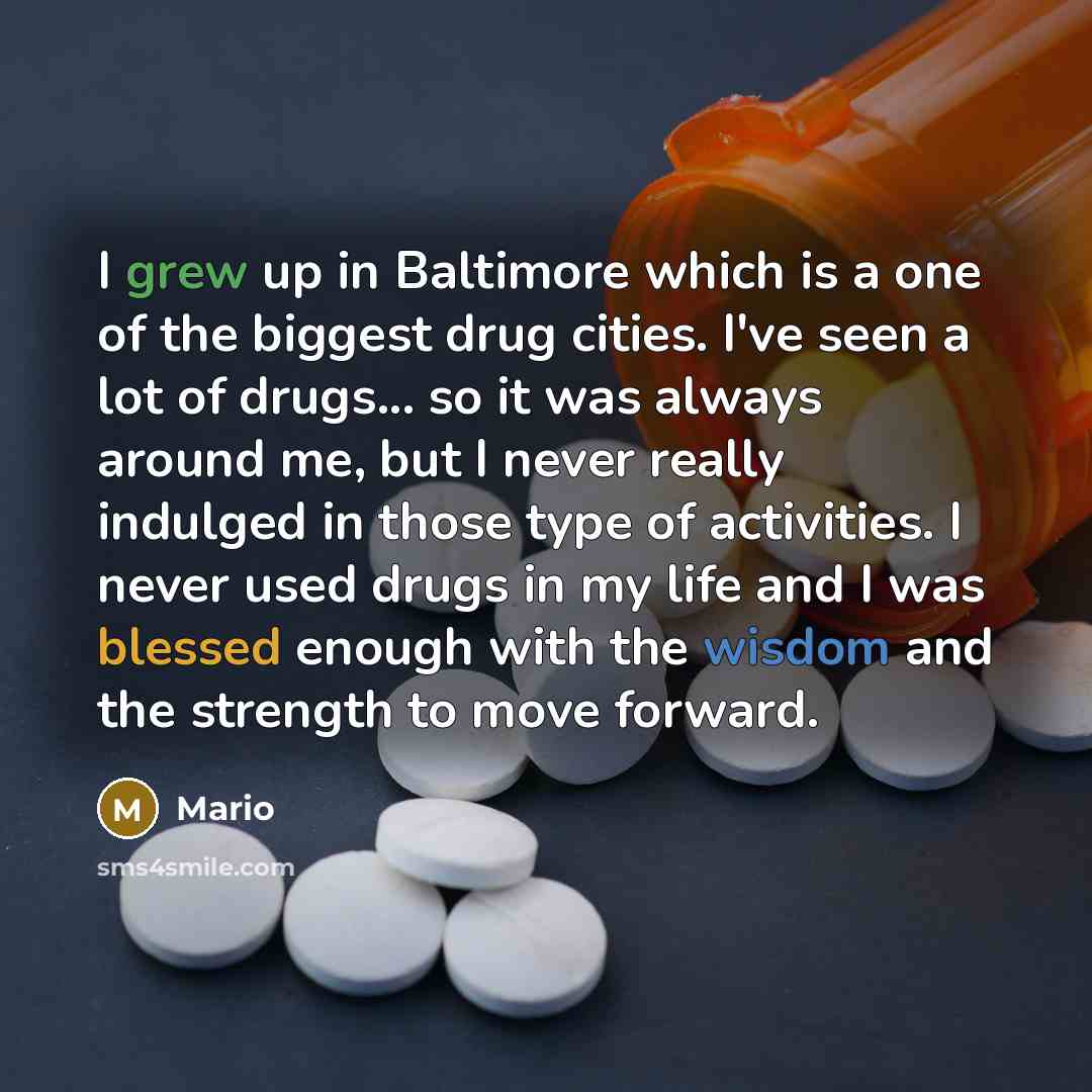 “I grew up in Baltimore which is a one of the biggest drug cities. I've seen a lot of drugs... so it was always around me, but I never really indulged in those type of activities. I never used drugs in my life and I was blessed enough with the wisdom and the strength to move forward.” quote by Mario