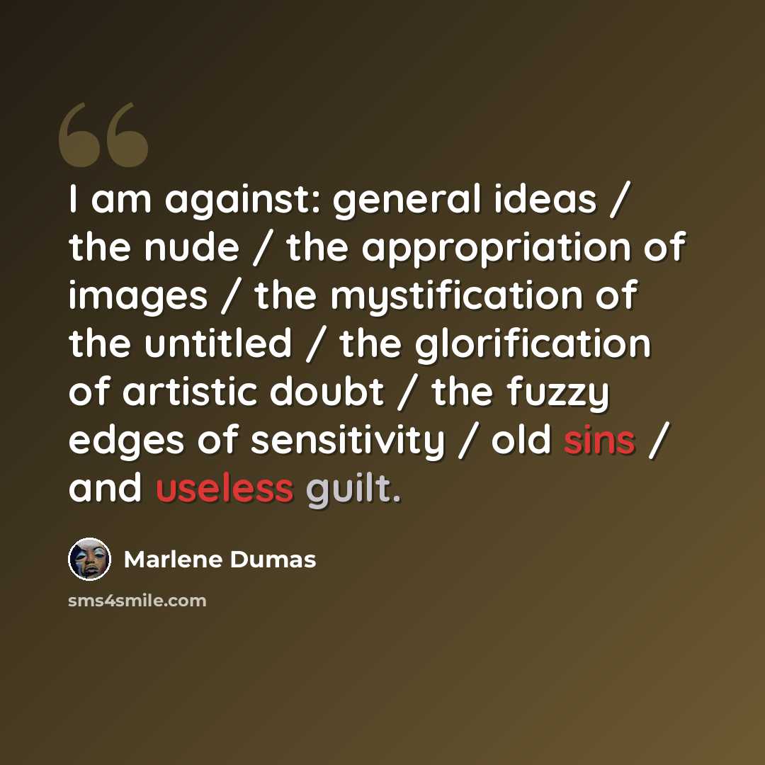 “I am against: general ideas / the nude / the appropriation of images / the mystification of the untitled / the glorification of artistic doubt / the fuzzy edges of sensitivity / old sins / and useless guilt.” quote by Marlene Dumas