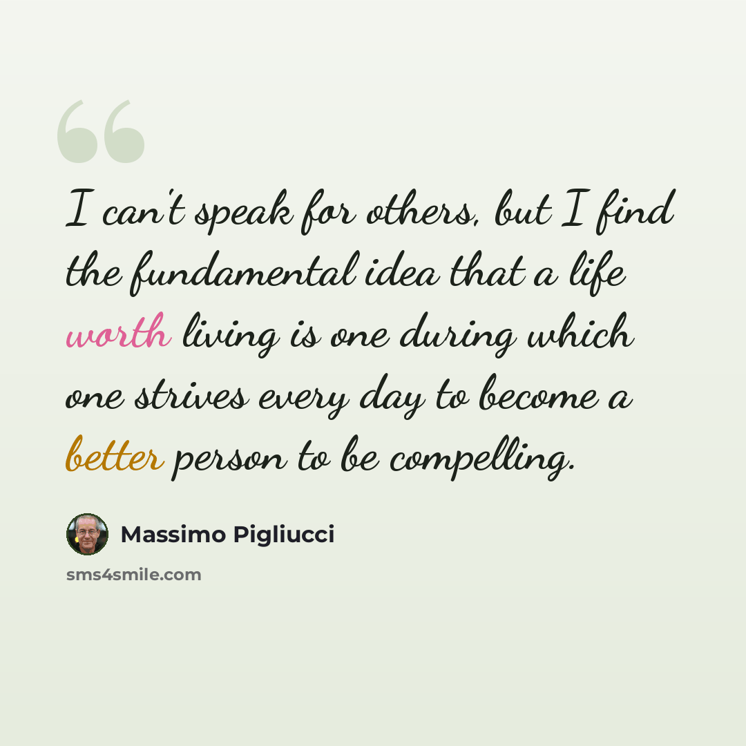 “I can't speak for others, but I find the fundamental idea that a life worth living is one during which one strives every day to become a better person to be compelling.” quote by Massimo Pigliucci