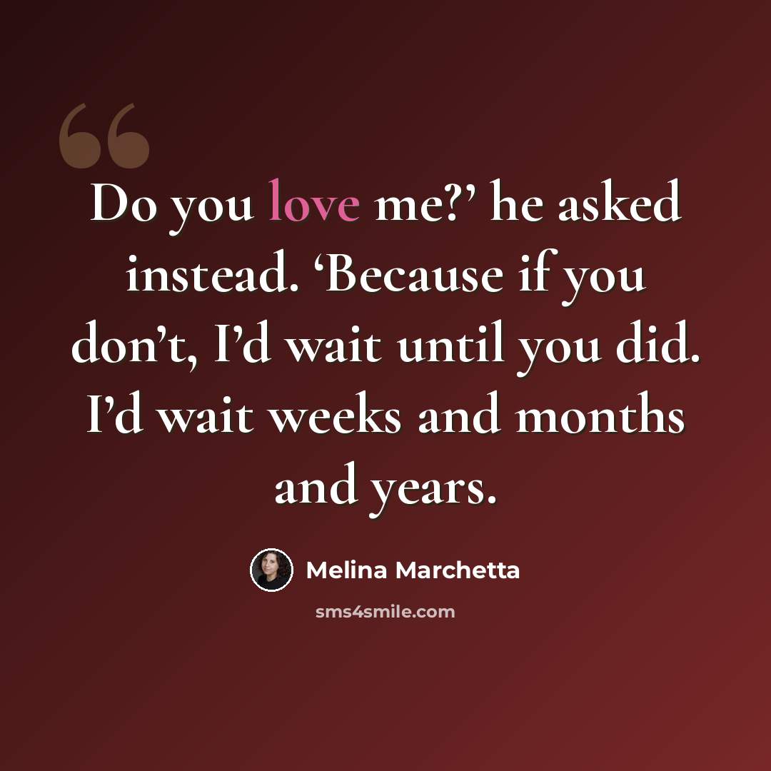 “Do you love me?’ he asked instead. ‘Because if you don’t, I’d wait until you did. I’d wait weeks and months and years.” quote by Melina Marchetta