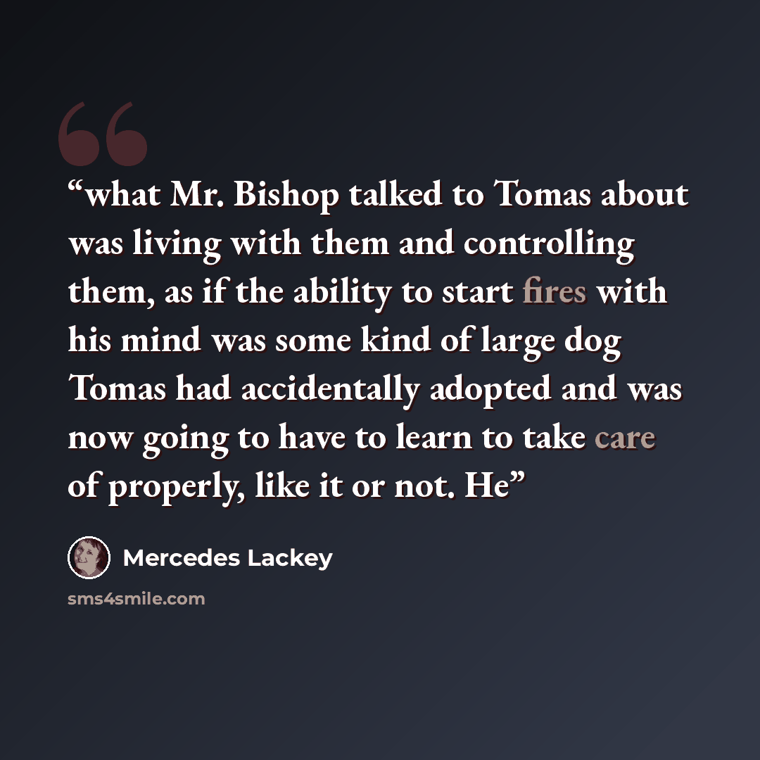 “what Mr. Bishop talked to Tomas about was living with them and controlling them, as if the ability to start fires with his mind was some kind of large dog Tomas had accidentally adopted and was now going to have to learn to take care of properly, like it or not. He” quote by Mercedes Lackey